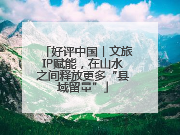 好评中国丨文旅IP赋能，在山水之间释放更多“县域留量”