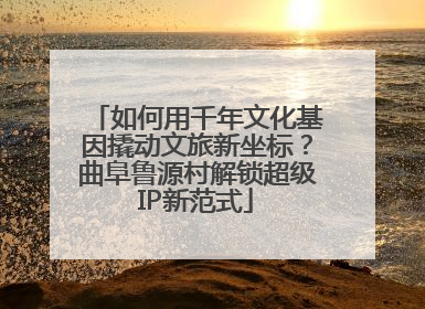 如何用千年文化基因撬动文旅新坐标？曲阜鲁源村解锁超级IP新范式
