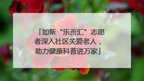 如新“乐善汇”志愿者深入社区关爱老人，助力健康科普进万家