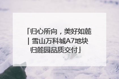 归心所向，美好如麓｜雪山万科城A7地块归麓园品质交付