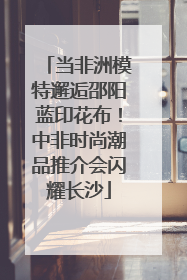当非洲模特邂逅邵阳蓝印花布！中非时尚潮品推介会闪耀长沙
