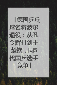 德国乒乓球名将波尔退役：从孔令辉打到王楚钦，同5代国乒选手竞争