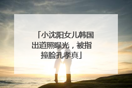 小沈阳女儿韩国出道照曝光，被指撞脸孔孝真