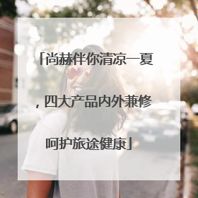 尚赫伴你清凉一夏，四大产品内外兼修呵护旅途健康