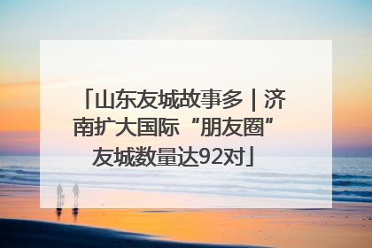 山东友城故事多｜济南扩大国际“朋友圈”友城数量达92对