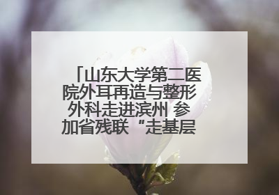 山东大学第二医院外耳再造与整形外科走进滨州 参加省残联“走基层 送康复”行动