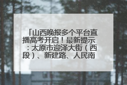 山西晚报多个平台直播高考开启！最新提示：太原市迎泽大街（西段）、新建路、人民南路高考期间增开路口