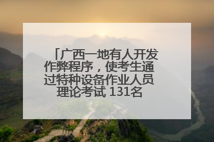 广西一地有人开发作弊程序，使考生通过特种设备作业人员理论考试 131名考生证书被撤销