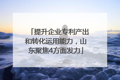 提升企业专利产出和转化运用能力，山东聚焦4方面发力