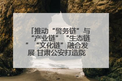 推动“警务链”与“产业链”“生态链”“文化链”融合发展 甘肃公安打造陇原旅游警务品牌