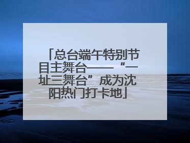 总台端午特别节目主舞台——“一址三舞台”成为沈阳热门打卡地