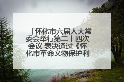 怀化市六届人大常委会举行第二十四次会议 表决通过《怀化市革命文物保护利用若干规定》
