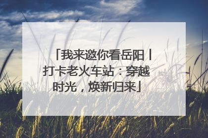 我来邀你看岳阳丨打卡老火车站：穿越时光，焕新归来