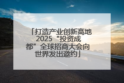 打造产业创新高地 2025“投资成都”全球招商大会向世界发出邀约