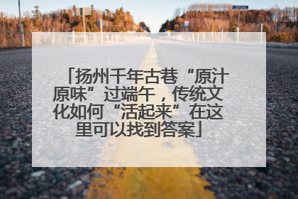 扬州千年古巷“原汁原味”过端午，传统文化如何“活起来”在这里可以找到答案