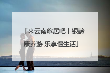 来云南旅居吧丨银龄康养游 乐享慢生活