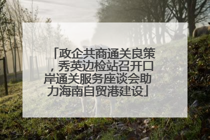 政企共商通关良策，秀英边检站召开口岸通关服务座谈会助力海南自贸港建设