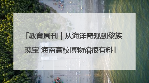 教育周刊｜从海洋奇观到黎族瑰宝 海南高校博物馆很有料