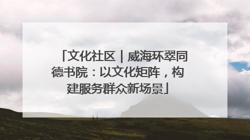 文化社区｜威海环翠同德书院：以文化矩阵，构建服务群众新场景