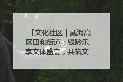 文化社区｜威海高区田和街道：银龄乐享文体盛宴，共筑文化社区幸福共同体