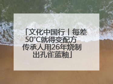 文化中国行丨每差50℃就得变配方 传承人用26年烧制出孔雀蓝釉