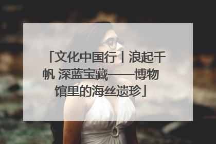 文化中国行丨浪起千帆 深蓝宝藏——博物馆里的海丝遗珍
