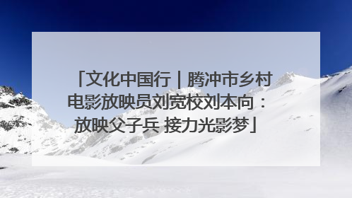 文化中国行｜腾冲市乡村电影放映员刘宽校刘本向：放映父子兵 接力光影梦