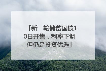 新一轮储蓄国债10日开售，利率下调但仍是投资优选