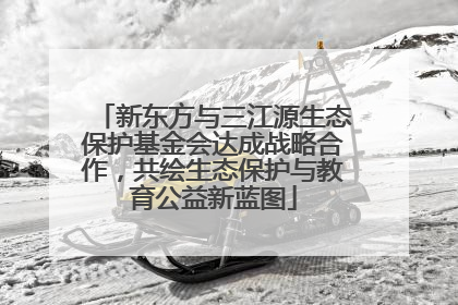 新东方与三江源生态保护基金会达成战略合作，共绘生态保护与教育公益新蓝图