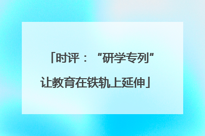 时评：“研学专列”让教育在铁轨上延伸