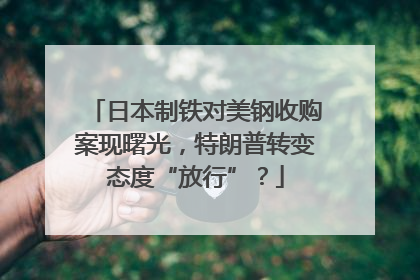 日本制铁对美钢收购案现曙光，特朗普转变态度“放行”？
