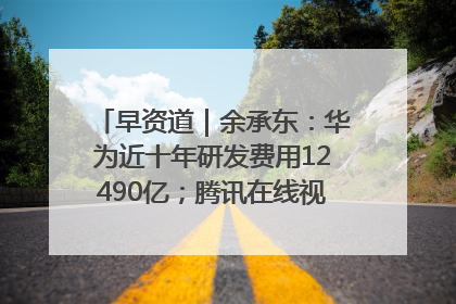 早资道｜余承东：华为近十年研发费用12490亿；腾讯在线视频重大组织调整