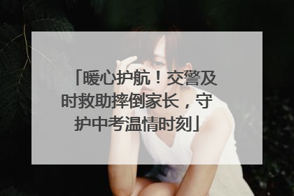 暖心护航！交警及时救助摔倒家长，守护中考温情时刻