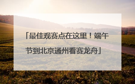 最佳观赛点在这里！端午节到北京通州看赛龙舟