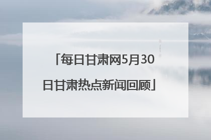 每日甘肃网5月30日甘肃热点新闻回顾