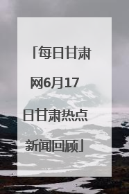 每日甘肃网6月17日甘肃热点新闻回顾