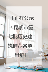 正在公示！昆明市第七批历史建筑推荐名单出炉