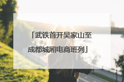 武铁首开吴家山至成都城厢电商班列
