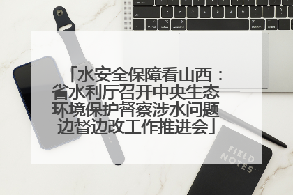 水安全保障看山西：省水利厅召开中央生态环境保护督察涉水问题边督边改工作推进会