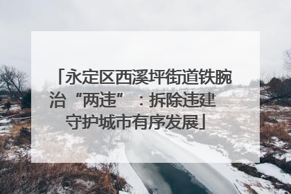 永定区西溪坪街道铁腕治“两违”：拆除违建 守护城市有序发展