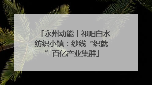 永州动能丨祁阳白水纺织小镇：纱线“织就”百亿产业集群