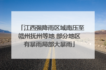 江西强降雨区域南压至赣州抚州等地 部分地区有暴雨局部大暴雨