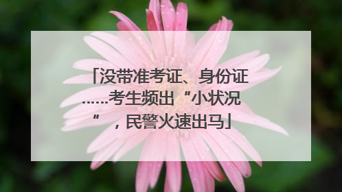 没带准考证、身份证……考生频出“小状况”，民警火速出马