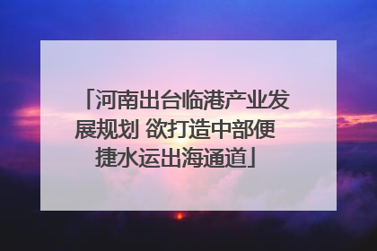 河南出台临港产业发展规划 欲打造中部便捷水运出海通道
