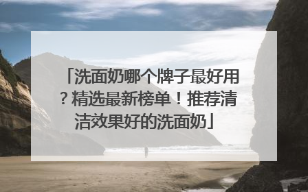 洗面奶哪个牌子最好用？精选最新榜单！推荐清洁效果好的洗面奶