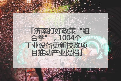济南打好政策“组合拳”，1004个工业设备更新技改项目推动产业提档