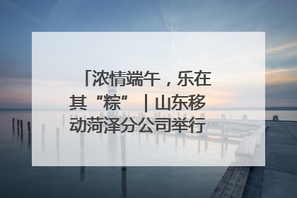 浓情端午，乐在其“粽”｜山东移动菏泽分公司举行端午节主题活动