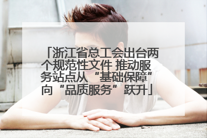 浙江省总工会出台两个规范性文件 推动服务站点从“基础保障”向“品质服务”跃升