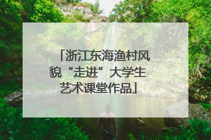 浙江东海渔村风貌“走进”大学生艺术课堂作品