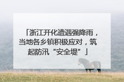 浙江开化遭遇强降雨，当地各乡镇积极应对，筑起防汛“安全堤”